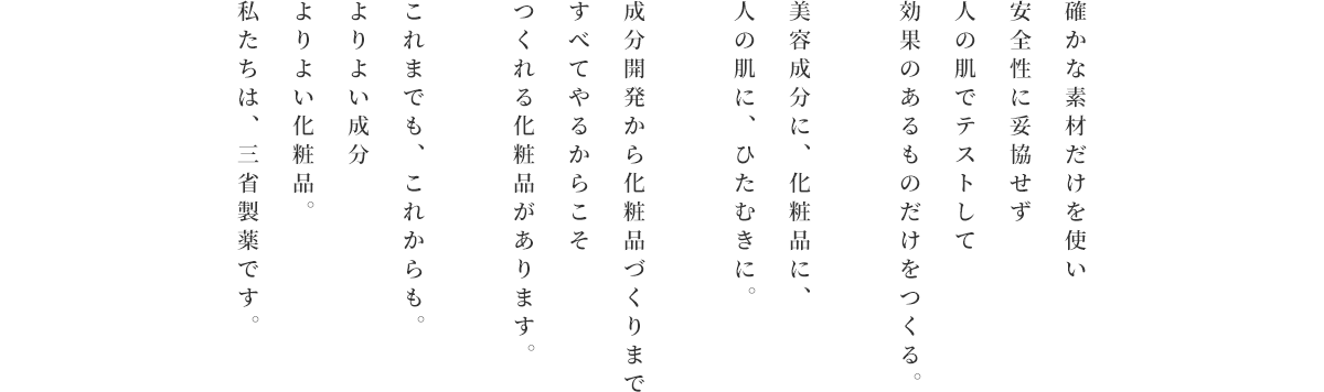 確かな素材だけを使い安全性に妥協せず人の肌でテストして効果のあるものだけをつくる。美容成分に、化粧品に、人の肌に、ひたむきに。成分開発から化粧品づくりまですべてやるからこそつくれる化粧品があります。これまでも、これからも。よりよい成分よりよい化粧品。私たちは、三省製薬です。