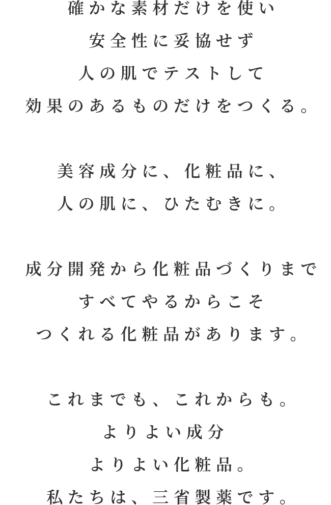 確かな素材だけを使い安全性に妥協せず人の肌でテストして効果のあるものだけをつくる。美容成分に、化粧品に、人の肌に、ひたむきに。成分開発から化粧品づくりまですべてやるからこそつくれる化粧品があります。これまでも、これからも。よりよい成分よりよい化粧品。私たちは、三省製薬です。